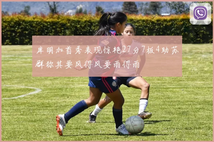 库明加首秀表现惊艳27分7板4助苏群称其要风得风要雨得雨