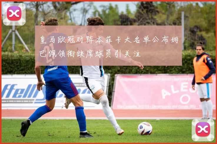 皇马欧冠对阵本菲卡大名单公布姆巴佩领衔缺席球员引关注