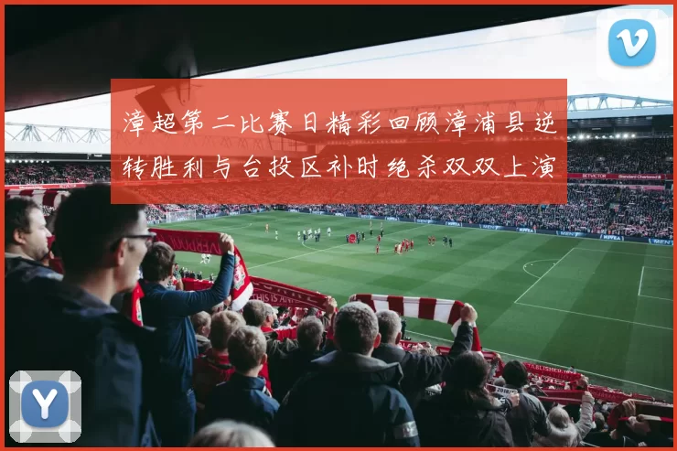 漳超第二比赛日精彩回顾漳浦县逆转胜利与台投区补时绝杀双双上演