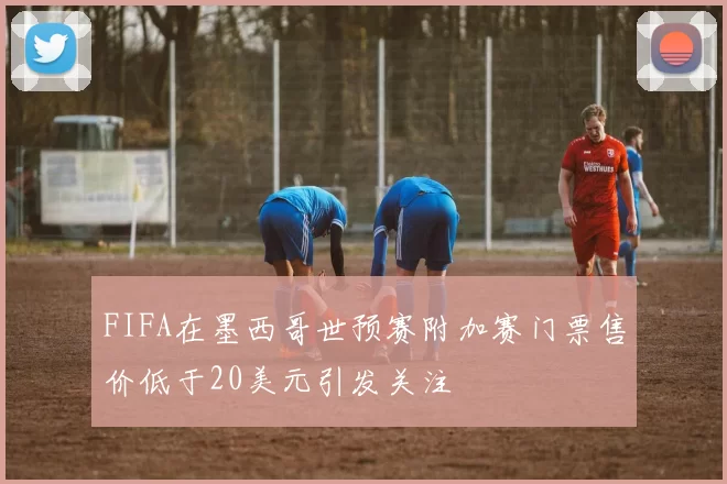 FIFA在墨西哥世预赛附加赛门票售价低于20美元引发关注