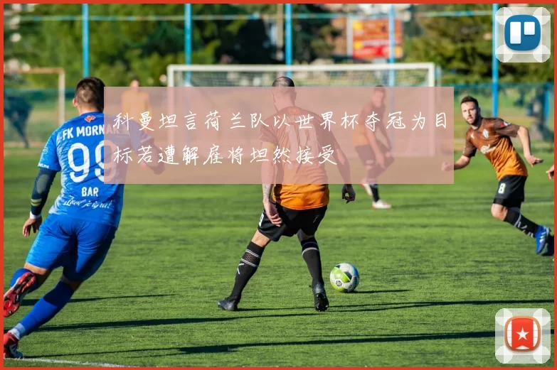 科曼坦言荷兰队以世界杯夺冠为目标若遭解雇将坦然接受