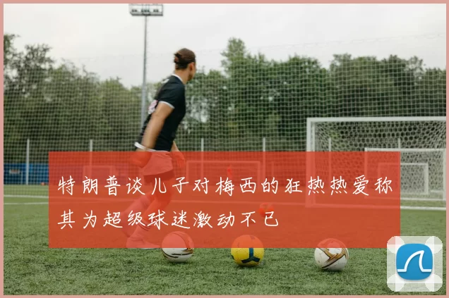 特朗普谈儿子对梅西的狂热热爱称其为超级球迷激动不已