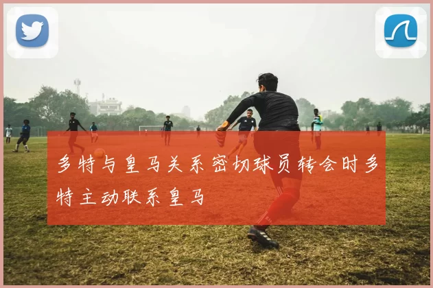 多特与皇马关系密切球员转会时多特主动联系皇马