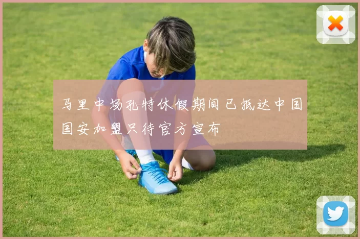马里中场孔特休假期间已抵达中国国安加盟只待官方宣布