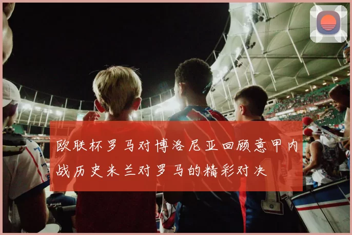 欧联杯罗马对博洛尼亚回顾意甲内战历史米兰对罗马的精彩对决
