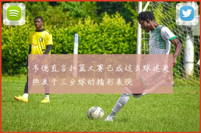 韦德直言扣篮大赛已成过去球迷更热衷于三分球的精彩表现