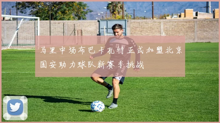 马里中场布巴卡孔特正式加盟北京国安助力球队新赛季挑战