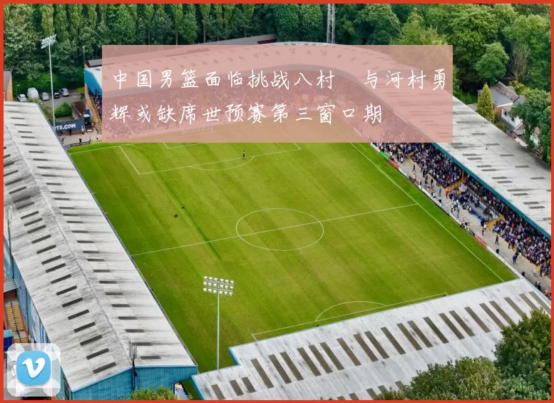 中国男篮面临挑战八村塁与河村勇辉或缺席世预赛第三窗口期