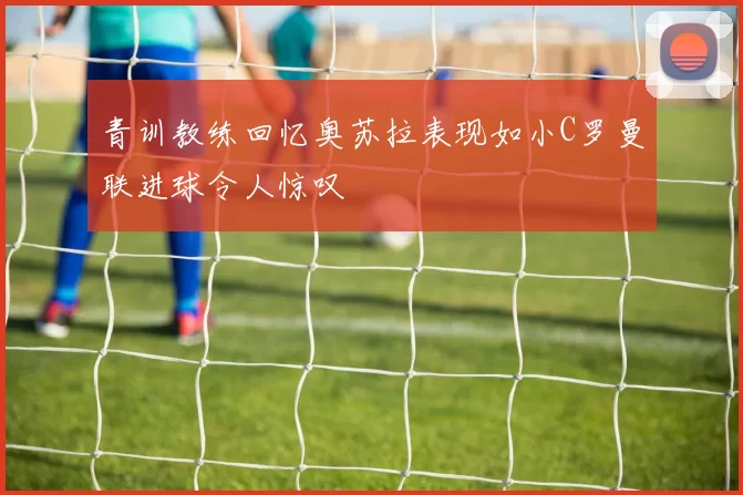 青训教练回忆奥苏拉表现如小C罗曼联进球令人惊叹