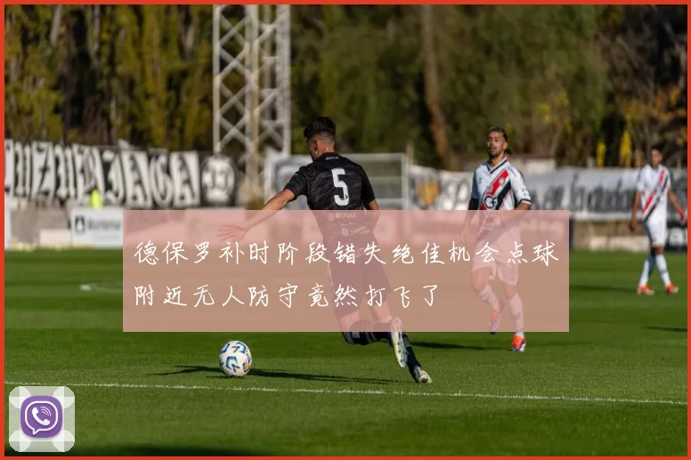 德保罗补时阶段错失绝佳机会点球附近无人防守竟然打飞了
