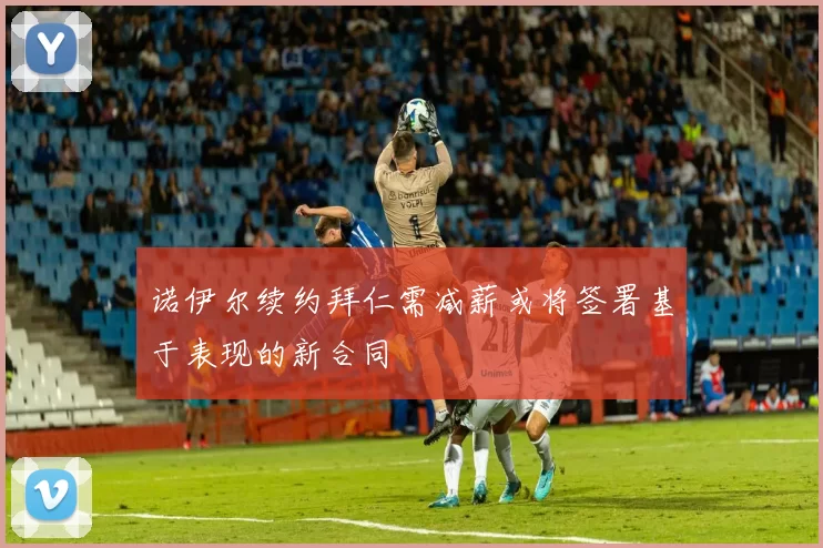 诺伊尔续约拜仁需减薪或将签署基于表现的新合同