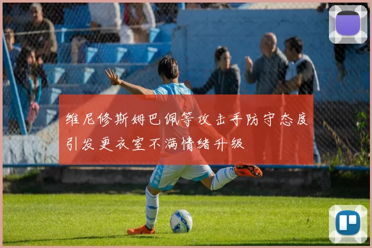 维尼修斯姆巴佩等攻击手防守态度引发更衣室不满情绪升级