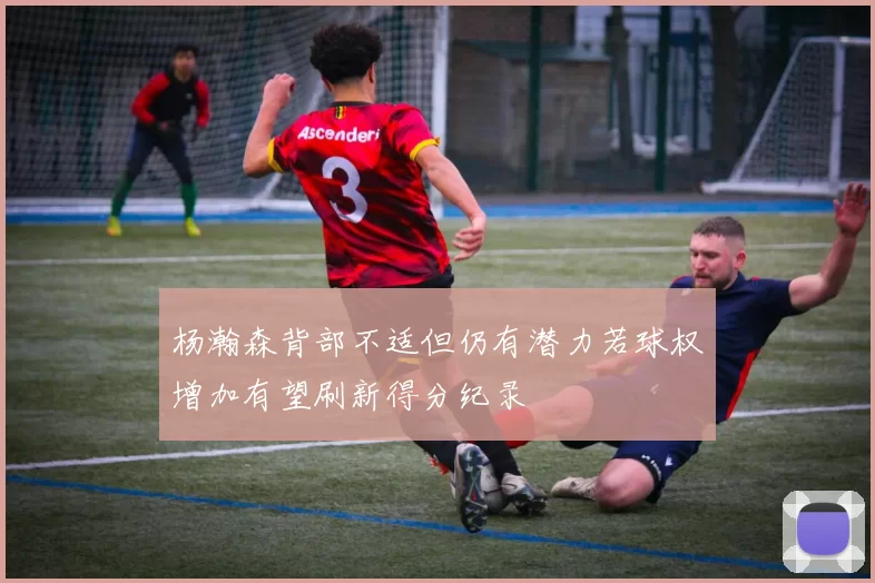 杨瀚森背部不适但仍有潜力若球权增加有望刷新得分纪录