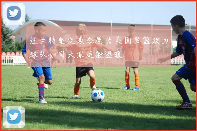 杜兰特坚定表态愿为美国男篮效力球队如同大家庭般温暖