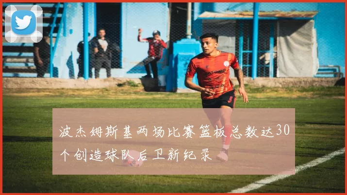 波杰姆斯基两场比赛篮板总数达30个创造球队后卫新纪录