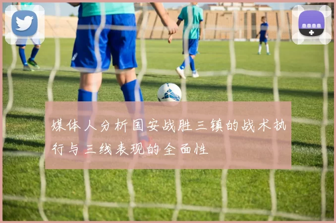媒体人分析国安战胜三镇的战术执行与三线表现的全面性