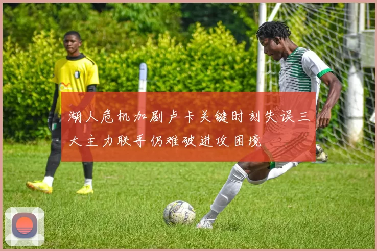 湖人危机加剧卢卡关键时刻失误三大主力联手仍难破进攻困境