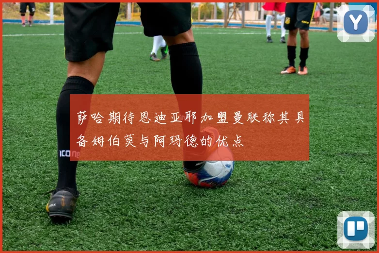 萨哈期待恩迪亚耶加盟曼联称其具备姆伯莫与阿玛德的优点