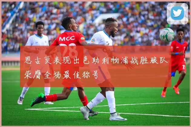 恩古莫表现出色助利物浦战胜狼队荣膺全场最佳称号