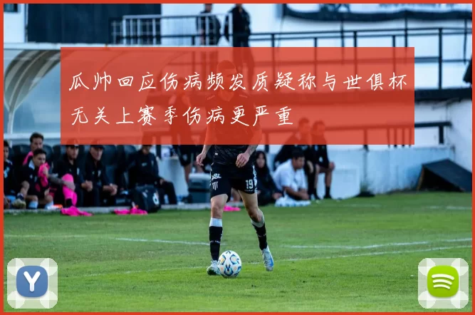 瓜帅回应伤病频发质疑称与世俱杯无关上赛季伤病更严重