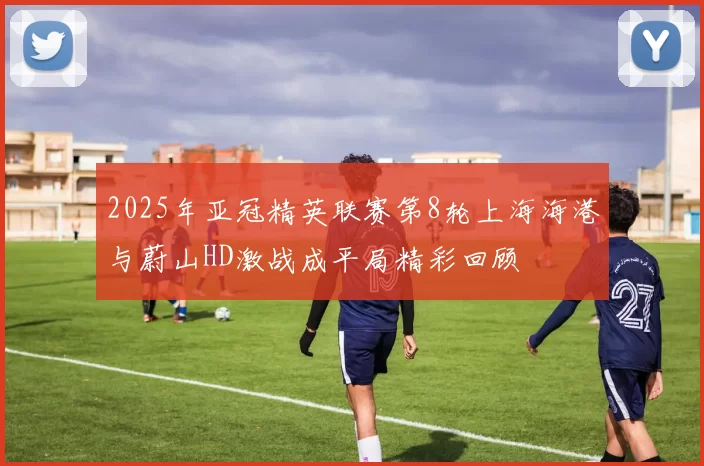 2025年亚冠精英联赛第8轮上海海港与蔚山HD激战成平局精彩回顾