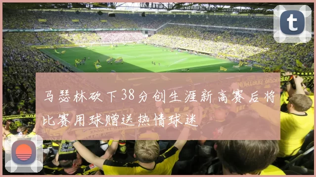马瑟林砍下38分创生涯新高赛后将比赛用球赠送热情球迷