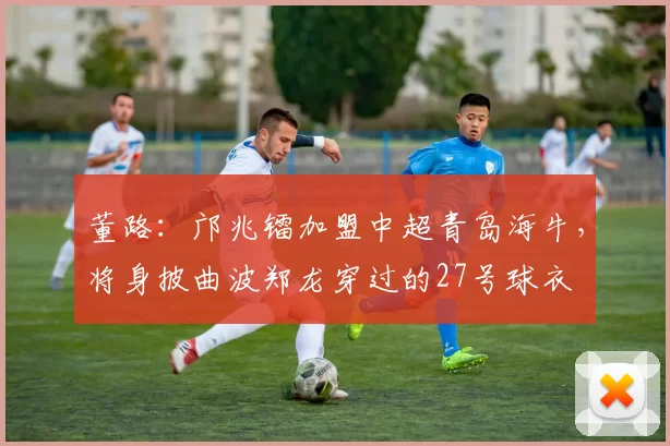 董路：邝兆镭加盟中超青岛海牛，将身披曲波郑龙穿过的27号球衣