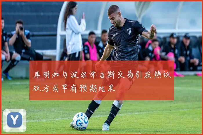 库明加与波尔津吉斯交易引发热议双方或早有预期结果
