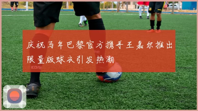庆祝马年巴黎官方携手王嘉尔推出限量版球衣引发热潮